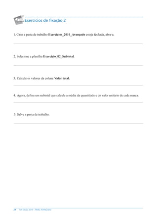 24 MS EXCEL 2010 – NÍVEL AVANÇADO
Exercícios de fixação 2
1. Caso a pasta de trabalho Exercícios_2010_Avançado esteja fechada, abra-a.
2. Selecione a planilha Exercício_02_Subtotal.
3. Calcule os valores da coluna Valor total.
4. Agora, defina um subtotal que calcule a média da quantidade e do valor unitário de cada marca.
5. Salve a pasta de trabalho.
 