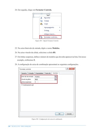 240 MS EXCEL 2010 – NÍVEL AVANÇADO
24. Em seguida, clique em Formatar Controle.
Figura 383 – Opção Formatar Controle.
25. Na caixa Intervalo de entrada, digite o nome Modelos.
26. Na caixa vínculo da célula, selecione a célula B5.
27. Em linhas suspensas, defina o número de modelos que deverão aparecer na lista. Em nosso
exemplo, exibiremos 5.
28. A configuração da caixa de combinação apresentará as seguintes configurações.
Figura 384 - Configurações da caixa de combinação.
 