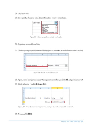 241
MS EXCEL 2010 – NÍVEL AVANÇADO
29. Clique em OK.
30. Em seguida, clique na caixa de combinação e observe o resultado.
Figura 385 – Dados carregados na caixa de combinação.
31. Selecione um modelo na lista.
32. Observe que a posição do modelo foi carregada na célula B5 (Célula definida como vínculo).
Figura 386 - Vínculo da célula funcionando.
33.Agora, vamos carregar o estoque. O estoque terá como base, a célula B5. Clique na célula C7.
34. Digite a função =Índice(Estoque;B5).
Figura 387 - Função Índice para carregar o valor do estoque de acordo com o modelo selecionado.
35. Pressione ENTER.
 