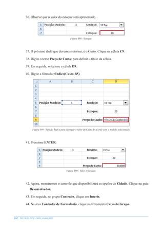 242 MS EXCEL 2010 – NÍVEL AVANÇADO
36. Observe que o valor do estoque será apresentado.
Figura 388 - Estoque.
37. O próximo dado que devemos retornar, é o Custo. Clique na célula C9.
38. Digite o texto Preço de Custo: para definir o título da célula.
39. Em seguida, selecione a célula D9.
40. Digite a fórmula =Índice(Custo;B5).
Figura 389 - Função Índice para carregar o valor do Custo de acordo com o modelo selecionado.
41. Pressione ENTER.
Figura 390 - Valor retornado.
42. Agora, montaremos o controle que disponibilizará as opções de Cidade. Clique na guia
Desenvolvedor.
43. Em seguida, no grupo Controles, clique em Inserir.
44. Na área Controles de Formulário, clique na ferramenta Caixa de Grupo.
 