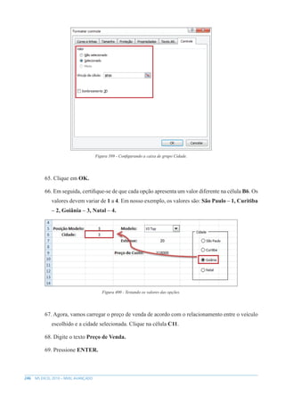 246 MS EXCEL 2010 – NÍVEL AVANÇADO
Figura 399 - Configurando a caixa de grupo Cidade.
65. Clique em OK.
66. Em seguida, certifique-se de que cada opção apresenta um valor diferente na célula B6. Os
valores devem variar de 1 a 4. Em nosso exemplo, os valores são: São Paulo – 1, Curitiba
– 2, Goiânia – 3, Natal – 4.
Figura 400 - Testando os valores das opções.
67. Agora, vamos carregar o preço de venda de acordo com o relacionamento entre o veículo
escolhido e a cidade selecionada. Clique na célula C11.
68. Digite o texto Preço de Venda.
69. Pressione ENTER.
 