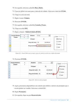 247
MS EXCEL 2010 – NÍVEL AVANÇADO
70. Em seguida, seleciona a planilha Base_Dados.
71. É preciso definir um nome para o intervalo de cidades. Selecione o intervalo F5:I44.
72. Clique na caixa de nome.
73. Digite o nome: Cidades.
74. Pressione ENTER.
75. Em seguida, selecione a planilha Consulta_Preços.
76. Clique na célula D11.
77. Digite a função: =Índice(Cidades;B5;B2).
Figura 401 - Função Índice para carregar o preço de venda de acordo com a cidade selecionada.
78. Pressione ENTER.
Figura 402 - Valor de venda carregado.
79. Agora, precisamos disponibilizar um controle para definir o número de prestações que o
veículo poderá ser vendido. Selecione a célula C13.
80. Digite Prestações:
81. Em seguida, clique na guia Desenvolvedor.
 