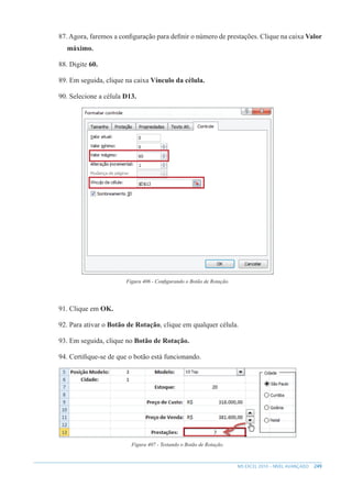 249
MS EXCEL 2010 – NÍVEL AVANÇADO
87. Agora, faremos a configuração para definir o número de prestações. Clique na caixa Valor
máximo.
88. Digite 60.
89. Em seguida, clique na caixa Vínculo da célula.
90. Selecione a célula D13.
Figura 406 - Configurando o Botão de Rotação.
91. Clique em OK.
92. Para ativar o Botão de Rotação, clique em qualquer célula.
93. Em seguida, clique no Botão de Rotação.
94. Certifique-se de que o botão está funcionando.
Figura 407 - Testando o Botão de Rotação.
 