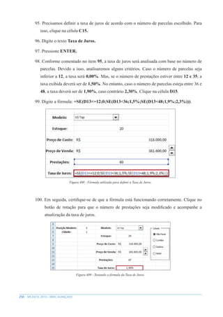 250 MS EXCEL 2010 – NÍVEL AVANÇADO
95. Precisamos definir a taxa de juros de acordo com o número de parcelas escolhido. Para
isso, clique na célula C15.
96. Digite o texto Taxa de Juros.
97. Pressione ENTER.
98. Conforme comentado no item 95, a taxa de juros será analisada com base no número de
parcelas. Devido a isso, analisaremos alguns critérios. Caso o número de parcelas seja
inferior a 12, a taxa será 0,00%. Mas, se o número de prestações estiver entre 12 e 35, a
taxa exibida deverá ser de 1,50%. No entanto, caso o número de parcelas esteja entre 36 e
48, a taxa deverá ser de 1,90%, caso contrário 2,30%. Clique na célula D15.
99. Digite a fórmula: =SE(D13<=12;0;SE(D13<36;1,5%;SE(D13<48;1,9%;2,3%))).
Figura 408 - Fórmula utilizada para definir a Taxa de Juros.
100. Em seguida, certifique-se de que a fórmula está funcionando corretamente. Clique no
botão de rotação para que o número de prestações seja modificado e acompanhe a
atualização da taxa de juros.
Figura 409 - Testando a fórmula da Taxa de Juros.
 