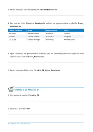 252 MS EXCEL 2010 – NÍVEL AVANÇADO
3. Atribua a macro a um botão chamado Cadastrar Funcionário.
4. Por meio do botão Cadastrar Funcionário, cadastre os seguintes dados na planilha Dados_
Funcionarios.
Código Funcional Nome Departamento Cargo
MA-3535 Maria Antonieta Marketing Gerente
JA-9677 João de Almeida Suporte T.I Estagiário
LUC-1011 LuccasSimonagio Marketing Analista Júnior
5. Após a definição dos procedimentos da macro, crie um formulário para visualização dos dados
cadastrados na planilha Dados_Funcionario.
6. Salve a pasta de trabalho como Exercício_24_Macro_Form.xlsm.
Exercício de Fixação 24
1. Abra a pasta de trabalho Exercício_24.
2. Selecione a planilha Fixar.
 