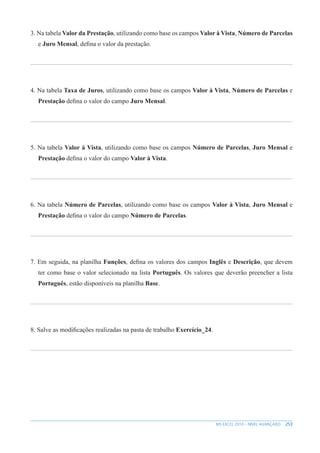 253
MS EXCEL 2010 – NÍVEL AVANÇADO
3. Na tabela Valor da Prestação, utilizando como base os campos Valor à Vista, Número de Parcelas
e Juro Mensal, defina o valor da prestação.
4. Na tabela Taxa de Juros, utilizando como base os campos Valor à Vista, Número de Parcelas e
Prestação defina o valor do campo Juro Mensal.
5. Na tabela Valor à Vista, utilizando como base os campos Número de Parcelas, Juro Mensal e
Prestação defina o valor do campo Valor à Vista.
6. Na tabela Número de Parcelas, utilizando como base os campos Valor à Vista, Juro Mensal e
Prestação defina o valor do campo Número de Parcelas.
7. Em seguida, na planilha Funções, defina os valores dos campos Inglês e Descrição, que devem
ter como base o valor selecionado na lista Português. Os valores que deverão preencher a lista
Português, estão disponíveis na planilha Base.
8. Salve as modificações realizadas na pasta de trabalho Exercício_24.
 