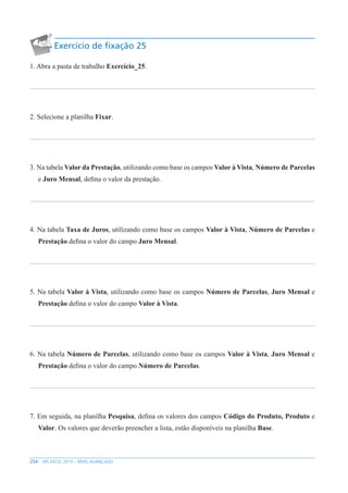 254 MS EXCEL 2010 – NÍVEL AVANÇADO
Exercício de fixação 25
1. Abra a pasta de trabalho Exercício_25.
2. Selecione a planilha Fixar.
3. Na tabela Valor da Prestação, utilizando como base os campos Valor à Vista, Número de Parcelas
e Juro Mensal, defina o valor da prestação.
4. Na tabela Taxa de Juros, utilizando como base os campos Valor à Vista, Número de Parcelas e
Prestação defina o valor do campo Juro Mensal.
5. Na tabela Valor à Vista, utilizando como base os campos Número de Parcelas, Juro Mensal e
Prestação defina o valor do campo Valor à Vista.
6. Na tabela Número de Parcelas, utilizando como base os campos Valor à Vista, Juro Mensal e
Prestação defina o valor do campo Número de Parcelas.
7. Em seguida, na planilha Pesquisa, defina os valores dos campos Código do Produto, Produto e
Valor. Os valores que deverão preencher a lista, estão disponíveis na planilha Base.
 