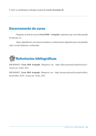 255
MS EXCEL 2010 – NÍVEL AVANÇADO
8. Salve as modificações realizadas na pasta de trabalho Exercício_25.
Encerramento do curso
Chegamos ao final do curso de Excel 2010 – Avançado e esperamos que você tenha gostado
de tudo que viu.
Agora, dependerá de você colocar em prática os conhecimentos adquiridos para criar planilhas
cada vez mais dinâmicas e sofisticadas.
Referências bibliográficas
MICROSOFT. Excel 2010 Avançado. Disponível em: <http://office.microsoft.com/pt-br/excel/>.
Acesso em: 10 dez. 2012.
MICROSOFT. Excel 2010 Avançado. Disponível em: <http://answers.microsoft.com/pt-br/office/
forum/office_2010>. Acesso em: 10 dez. 2012.
 