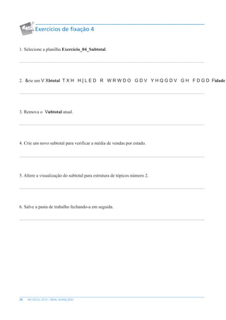26 MS EXCEL 2010 – NÍVEL AVANÇADO
Exercícios de fixação 4
1. Selecione a planilha Exercício_04_Subtotal.
2. rie um btotal idade
3. Remova o ubtotal atual.
4. Crie um novo subtotal para verificar a média de vendas por estado.
5. Altere a visualização do subtotal para estrutura de tópicos número 2.
6. Salve a pasta de trabalho fechando-a em seguida.
 