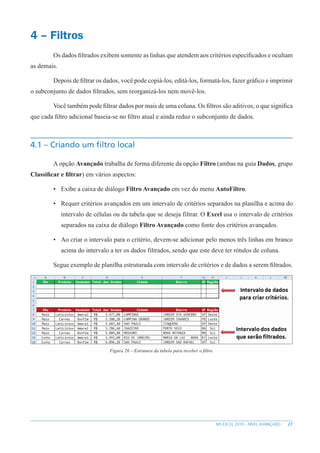 27
MS EXCEL 2010 – NÍVEL AVANÇADO
4 – Filtros
Os dados filtrados exibem somente as linhas que atendem aos critérios específicados e ocultam
as demais.
Depois de filtrar os dados, você pode copiá-los, editá-los, formatá-los, fazer gráfico e imprimir
o subconjunto de dados filtrados, sem reorganizá-los nem movê-los.
Você também pode filtrar dados por mais de uma coluna. Os filtros são aditivos, o que significa
que cada filtro adicional baseia-se no filtro atual e ainda reduz o subconjunto de dados.
4.1 – Criando um filtro local
A opção Avançado trabalha de forma diferente da opção Filtro (ambas na guia Dados, grupo
Classificar e filtrar) em vários aspectos:
• Exibe a caixa de diálogo Filtro Avançado em vez do menu AutoFiltro.
• Requer critérios avançados em um intervalo de critérios separados na planilha e acima do
intervalo de células ou da tabela que se deseja filtrar. O Excel usa o intervalo de critérios
separados na caixa de diálogo Filtro Avançado como fonte dos critérios avançados.
• Ao criar o intervalo para o critério, devem-se adicionar pelo menos três linhas em branco
acima do intervalo a ter os dados filtrados, sendo que este deve ter rótulos de coluna.
Segue exemplo de planilha estruturada com intervalo de critérios e de dados a serem filtrados.
Figura 26 – Estrutura da tabela para receber o filtro.
 