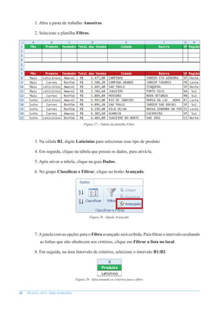 28 MS EXCEL 2010 – NÍVEL AVANÇADO
1. Abra a pasta de trabalho Amostras.
2. Selecione a planilha Filtros.
Figura 27 – Tabela da planilha Filtro.
3. Na célula B2, digite Laticínios para selecionar esse tipo de produto.
4. Em seguida, clique na tabela que possui os dados, para ativá-la.
5. Após ativar a tabela, clique na guia Dados.
6. No grupo Classificar e Filtrar, clique no botão Avançado.
Figura 28 - Opção Avançado.
7.Ajanela com as opções para o Filtro avançado será exibida. Para filtrar o intervalo ocultando
as linhas que não obedecem aos critérios, clique em Filtrar a lista no local.
8. Em seguida, na área Intervalo de critérios, selecione o intervalo B1:B2.
Figura 29 - Selecionando os critérios para o filtro.
 