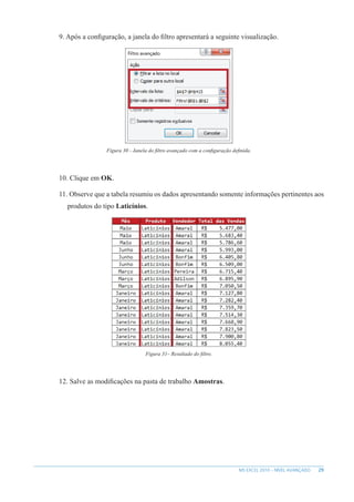 29
MS EXCEL 2010 – NÍVEL AVANÇADO
9. Após a configuração, a janela do filtro apresentará a seguinte visualização.
Figura 30 - Janela do filtro avançado com a configuração definida.
10. Clique em OK.
11. Observe que a tabela resumiu os dados apresentando somente informações pertinentes aos
produtos do tipo Laticínios.
Figura 31– Resultado do filtro.
12. Salve as modificações na pasta de trabalho Amostras.
 