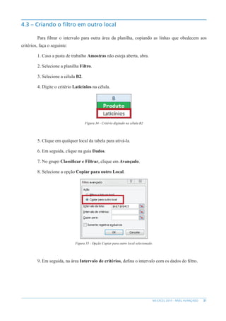 31
MS EXCEL 2010 – NÍVEL AVANÇADO
4.3 – Criando o filtro em outro local
Para filtrar o intervalo para outra área da planilha, copiando as linhas que obedecem aos
critérios, faça o seguinte:
1. Caso a pasta de trabalho Amostras não esteja aberta, abra.
2. Selecione a planilha Filtro.
3. Selecione a célula B2.
4. Digite o critério Laticínios na célula.
Figura 34 - Critério digitado na célula B2
5. Clique em qualquer local da tabela para ativá-la.
6. Em seguida, clique na guia Dados.
7. No grupo Classificar e Filtrar, clique em Avançado.
8. Selecione a opção Copiar para outro Local.
Figura 35 - Opção Copiar para outro local selecionado.
9. Em seguida, na área Intervalo de critérios, defina o intervalo com os dados do filtro.
 