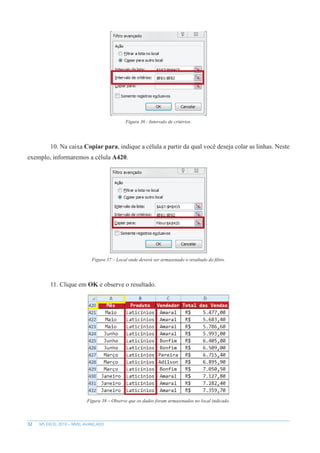 32 MS EXCEL 2010 – NÍVEL AVANÇADO
Figura 36 - Intervalo de critérios.
10. Na caixa Copiar para, indique a célula a partir da qual você deseja colar as linhas. Neste
exemplo, informaremos a célula A420.
Figura 37 – Local onde deverá ser armazenado o resultado do filtro.
11. Clique em OK e observe o resultado.
Figura 38 – Observe que os dados foram armazenados no local indicado.
 
