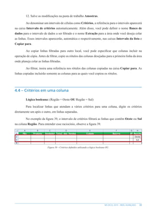 33
MS EXCEL 2010 – NÍVEL AVANÇADO
12. Salve as modificações na pasta de trabalho Amostras.
Ao denominar um intervalo de células como Critérios, a referência para o intervalo aparecerá
na caixa Intervalo de critérios automaticamente. Além disso, você pode definir o nome Banco de
dados para o intervalo de dados a ser filtrado e o nome Extração para a área onde você deseja colar
as linhas. Esses intervalos aparecerão, automática e respectivamente, nas caixas Intervalo da lista e
Copiar para.
Ao copiar linhas filtradas para outro local, você pode específicar que colunas incluir na
operação de cópia. Antes de filtrar, copie os rótulos das colunas desejadas para a primeira linha da área
onde planeja colar as linhas filtradas.
Ao filtrar, insira uma referência nos rótulos das colunas copiadas na caixa Copiar para. As
linhas copiadas incluirão somente as colunas para as quais você copiou os rótulos.
4.4 – Critérios em uma coluna
Lógica booleana: (Região = Oeste OU Região = Sul)
Para localizar linhas que atendam a vários critérios para uma coluna, digite os critérios
diretamente um após o outro, em linhas separadas.
No exemplo da figura 39, o intervalo de critérios filtrará as linhas que contêm Oeste ou Sul
na coluna Região. Para entender esse raciocínio, observe a figura 39.
Figura 39 – Critérios definidos utilizando a lógica booleana OU.
 