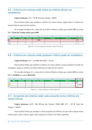 34 MS EXCEL 2010 – NÍVEL AVANÇADO
4.5 – Critérios em colunas onde todos os critérios devem ser
verdadeiros
Lógica booleana: (UF = SP E Total das Vendas > 6000)
Para localizar linhas que atendam a critérios em várias colunas, digite todos os critérios na
mesma linha do intervalo de critérios.
No exemplo da figura 40, o intervalo de critérios filtrará as linhas que contêm SP na coluna
UF e Total das Vendas maior que 6.000.
Figura 40 – Critérios definidos utilizando a lógica booleana E.
4.6 – Critérios em colunas onde qualquer critério pode ser verdadeiro
Lógica booleana: (UF = GO OU REGIÃO = Norte)
Para localizar linhas que atendam a critérios em várias colunas, em que qualquer um pode ser
verdadeiro, digite os critérios em linhas diferentes do intervalo de critérios.
No exemplo da figura 41, o intervalo de critérios filtrará as linhas que contêm GO na coluna
UF ou NORTE na coluna REGIÃO.
Figura 41 – Critérios definidos em linhas diferentes.
4.7 – Conjuntos de critérios onde cada conjunto inclui critérios em
várias colunas
Lógica booleana: ((UF= MG ETotal das Vendas>=9000) OU (UF = RJ E Total das
Vendas<=7000))
Para localizar linhas que atendam a vários conjuntos de critérios, em que cada conjunto inclui
critérios para várias colunas, digite cada conjunto de critérios em linhas separadas.
 
