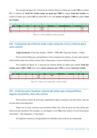 35
MS EXCEL 2010 – NÍVEL AVANÇADO
No exemplo da figura 42, o intervalo de critérios filtrará as linhas que contêm MG na coluna
UF e o número de Total das Vendas maior ou igual que 9.000 na coluna Total das Vendas; ou
exibirá as linhas que contêm RJ na coluna UF e um valor menor ou igual a 7.000 na coluna Total
das Vendas.
Figura 42 – Critérios definidos em linhas separadas.
4.8 – Conjuntos de critérios onde cada conjunto inclui critérios para
uma coluna
Lógica booleana: ((Total das Vendas> 1000 E < 5000) OU (Total das Vendas < 1500))
Para localizar linhas que correspondam a vários conjuntos de critérios, em que cada conjunto
inclui critérios para uma coluna, inclua várias colunas para o mesmo título da coluna.
No exemplo da figura 43, o intervalo de critérios filtrará as linhas que contêm Total das
Vendas entre 1.000 e 5.000, bem como valores menores que 1.500 na coluna Total das Vendas.
Figura 43 – Colunas com o mesmo título – Total das Vendas.
4.9 – Critérios para localizar valores de texto que compartilhem
alguns caracteres, mas não outros
Para localizar valores de texto que compartilhem alguns caracteres, mas não outros, siga um
ou mais destes procedimentos:
Digite um ou mais caracteres para localizar linhas com valor de texto em uma coluna que
inicie com tais caracteres. Por exemplo, se você digitar o texto São como critério, o Excel irá localizar
“São Paulo”, “São Sebastião” e “São Pedro”.
Os seguintes caracteres curinga podem ser utilizados como critérios de comparação.
 