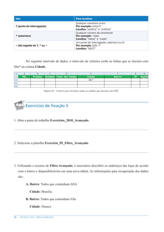 36 MS EXCEL 2010 – NÍVEL AVANÇADO
Use Para localizar
? (ponto de interrogação)
Qualquer caractere único
Por exemplo: antoni?
Localiza “antônio” e “antônia”
* (asterisco)
Qualquer número de caracteres
Por exemplo: *este
Localiza: “Oeste” e “Leste”
~ (til) seguido de ?, * ou ~
Um ponto de interrogação, asterisco ou til
Por exemplo: fy91~?
Localiza: “fy91?”
No seguinte intervalo de dados, o intervalo de critérios exibe as linhas que se iniciem com
São* na coluna Cidade.
Figura 44 – Critério para localizar todas as cidades que iniciam com SÃO.
Exercícios de fixação 5
1. Abra a pasta de trabalho Exercícios_2010_Avançado.
2. Selecione a planilha Exercício_05_Filtro_Avançado.
3. Utilizando o recurso de Filtro Avançado, é necessário descobrir os endereços das lojas de acordo
com o bairro e disponibilizá-los em uma nova tabela. As informações para recuperação dos dados
são:
A. Bairro: Todos que contenham ASA
Cidade: Brasilia
B. Bairro: Todos que contenham Vila
Cidade: Osasco
 