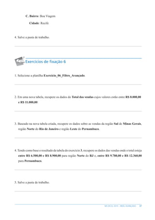 37
MS EXCEL 2010 – NÍVEL AVANÇADO
C. Bairro: Boa Viagem
Cidade: Recife
4. Salve a pasta de trabalho.
Exercícios de fixação 6
1. Selecione a planilha Exercício_06_Filtro_Avançado.
2. Em uma nova tabela, recupere os dados do Total das vendas cujos valores estão entre R$ 8.000,00
e R$ 11.000,00:
3. Baseado na nova tabela criada, recupere os dados sobre as vendas da região Sul de Minas Gerais,
região Norte do Rio de Janeiro e região Leste do Pernambuco.
4. Tendo como base o resultado da tabela do exercício 3, recupere os dados das vendas onde o total esteja
entre R$ 6.500,00 e R$ 8.900,00 para região Norte do RJ e, entre R$ 9.780,00 e R$ 12.360,00
para Pernambuco.
5. Salve a pasta de trabalho.
 