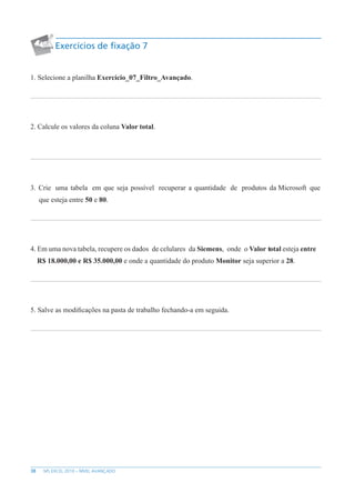 38 MS EXCEL 2010 – NÍVEL AVANÇADO
Exercícios de fixação 7
1. Selecione a planilha Exercício_07_Filtro_Avançado.
2. Calcule os valores da coluna Valor total.
3. Crie uma tabela em que seja possível recuperar a quantidade de produtos da Microsoft que
que esteja entre 50 e 80.
4. Em uma nova tabela, recupere os dados de celulares da Siemens, onde o Valor total esteja entre
R$ 18.000,00 e R$ 35.000,00 e onde a quantidade do produto Monitor seja superior a 28.
5. Salve as modificações na pasta de trabalho fechando-a em seguida.
 