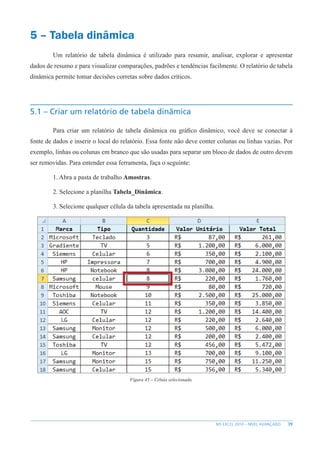 39
MS EXCEL 2010 – NÍVEL AVANÇADO
5 – Tabela dinâmica
Um relatório de tabela dinâmica é utilizado para resumir, analisar, explorar e apresentar
dados de resumo e para visualizar comparações, padrões e tendências facilmente. O relatório de tabela
dinâmica permite tomar decisões corretas sobre dados críticos.
5.1 – Criar um relatório de tabela dinâmica
Para criar um relatório de tabela dinâmica ou gráfico dinâmico, você deve se conectar à
fonte de dados e inserir o local do relatório. Essa fonte não deve conter colunas ou linhas vazias. Por
exemplo, linhas ou colunas em branco que são usadas para separar um bloco de dados de outro devem
ser removidas. Para entender essa ferramenta, faça o seguinte:
1. Abra a pasta de trabalho Amostras.
2. Selecione a planilha Tabela_Dinâmica.
3. Selecione qualquer célula da tabela apresentada na planilha.
Figura 45 – Célula selecionada.
 