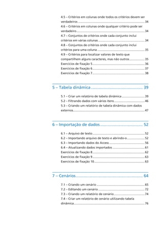 4.5 – Critérios em colunas onde todos os critérios devem ser
verdadeiros................................................................................34
4.6 – Critérios em colunas onde qualquer critério pode ser
verdadeiro..................................................................................34
4.7 – Conjuntos de critérios onde cada conjunto inclui
critérios em várias colunas........................................................34
4.8 – Conjuntos de critérios onde cada conjunto inclui
critérios para uma coluna.........................................................35
4.9 – Critérios para localizar valores de texto que
compartilhem alguns caracteres, mas não outros...................35
Exercícios de fixação 5...............................................................36
Exercícios de fixação 6...............................................................37
Exercícios de fixação 7...............................................................38
5 – Tabela dinâmica.............................................. 39
5.1 – Criar um relatório de tabela dinâmica............................39
5.2 – Filtrando dados com vários itens.....................................46
5.3 – Criando um relatório de tabela dinâmica com dados
externos.....................................................................................47
6 – Importação de dados...................................... 52
6.1 – Arquivo de texto...............................................................52
6.2 – Importando arquivo de texto e abrindo-o......................52
6.3 – Importando dados do Access...........................................56
6.4 – Atualizando dados importados.......................................61
Exercícios de fixação 8...............................................................62
Exercícios de fixação 9...............................................................63
Exercícios de fixação 10.............................................................63
7 – Cenários........................................................... 64
7.1 – Criando um cenário..........................................................65
7.2 – Editando um cenário........................................................72
7.3 – Criando um relatório de cenário.....................................74
7.4 – Criar um relatório de cenário utilizando tabela
dinâmica.....................................................................................76
 