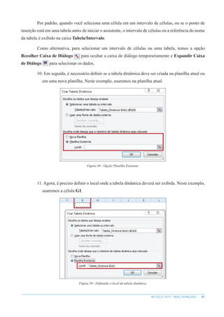 41
MS EXCEL 2010 – NÍVEL AVANÇADO
Por padrão, quando você seleciona uma célula em um intervalo de células, ou se o ponto de
inserção está em uma tabela antes de iniciar o assistente, o intervalo de células ou a referência do nome
da tabela é exibido na caixa Tabela/Intervalo.
Como alternativa, para selecionar um intervalo de células ou uma tabela, temos a opção
Recolher Caixa de Diálogo para ocultar a caixa de diálogo temporariamente e Expandir Caixa
de Diálogo para selecionar os dados.
10. Em seguida, é necessário definir se a tabela dinâmica deve ser criada na planilha atual ou
em uma nova planilha. Neste exemplo, usaremos na planilha atual.
Figura 49 - Opção Planilha Existente.
11. Agora, é preciso definir o local onde a tabela dinâmica deverá ser exibida. Neste exemplo,
usaremos a célula G1.
Figura 50 - Definindo o local da tabela dinâmica.
 