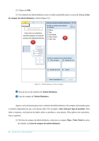 42 MS EXCEL 2010 – NÍVEL AVANÇADO
12. Clique em OK.
13. Um relatório de tabela dinâmica vazio é criado na planilha atual e a caixa de diálogo Lista
de campos da tabela dinâmica é aberta (figura 51).
Figura 51 – Tabela dinâmica e Lista de campos.
1 Área de layout do relatório de Tabela Dinâmica.
2 Lista de campos de Tabela Dinâmica.
Agora, você está pronto para criar o relatório de tabela dinâmica. Os campos selecionados para
o relatório dependem do que você deseja saber. Por exemplo, valor total por tipo de produto. Para
obter a resposta, você precisa de dados sobre os produtos e seus preços. Para aplicar este raciocínio,
faça o seguinte:
14. Na lista de campos da tabela dinâmica, selecione os campos Tipo e Valor Total na caixa
de seleção, na Lista de campos da tabela dinâmica.
 