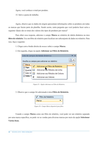 44 MS EXCEL 2010 – NÍVEL AVANÇADO
Agora, você conhece o total por produto.
15. Salve a pasta de trabalho.
Agora, observe que os dados de origem apresentam informações sobre os produtos em todas
as marcas que fazem parte da planilha. Sendo assim, outra pergunta que você poderia fazer seria a
seguinte: Quais são os totais dos valores dos tipos de produtos por marca?
Para obter essa resposta, adicione o campo Marca ao relatório de tabela dinâmica na área
filtro de relatório. Use um filtro de relatório para localizar um subconjunto de dados no relatório. Para
isso, faça o seguinte:
1. Clique com o botão direito do mouse sobre o campo Marca.
2. Em seguida, clique na opção Adicionar ao Filtro de Relatório.
Figura 55 – Opção Adicionar ao Filtro de Relatório.
3. Observe que o campo foi adicionado à área Filtro de Relatório.
Figura 56 - Campo Marca disponível para filtro.
Usando o campo Marca como um filtro de relatório, você pode ver um relatório separado
por uma marca específica, ou pode ver as vendas para diversas marcas por meio da opção Selecionar
Vários Itens.
 