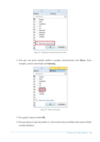 45
MS EXCEL 2010 – NÍVEL AVANÇADO
Figura 57 – Opção para selecionar mais de um item.
4. Para que você possa entender melhor o exemplo, selecionaremos uma Marca. Neste
exemplo, a marca selecionada será Samsung.
Figura 58 – Marca selecionada.
5. Em seguida, clique no botão OK.
6. Note que apenas os tipos de produto e o valor total da marca escolhida estão sendo exibidos
na tabela dinâmica.
 