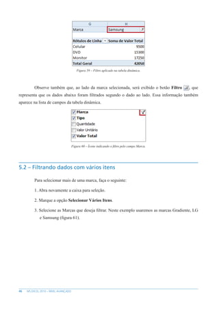 46 MS EXCEL 2010 – NÍVEL AVANÇADO
Figura 59 – Filtro aplicado na tabela dinâmica.
Observe também que, ao lado da marca selecionada, será exibido o botão Filtro , que
representa que os dados abaixo foram filtrados segundo o dado ao lado. Essa informação também
aparece na lista de campos da tabela dinâmica.
Figura 60 – Ícone indicando o filtro pelo campo Marca.
5.2 – Filtrando dados com vários itens
Para selecionar mais de uma marca, faça o seguinte:
1. Abra novamente a caixa para seleção.
2. Marque a opção Selecionar Vários Itens.
3. Selecione as Marcas que deseja filtrar. Neste exemplo usaremos as marcas Gradiente, LG
e Samsung (figura 61).
 