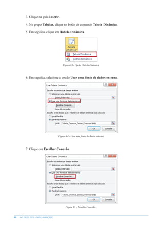 48 MS EXCEL 2010 – NÍVEL AVANÇADO
3. Clique na guia Inserir.
4. No grupo Tabelas, clique no botão de comando Tabela Dinâmica.
5. Em seguida, clique em Tabela Dinâmica.
Figura 63 - Opção Tabela Dinâmica.
6. Em seguida, selecione a opção Usar uma fonte de dados externa.
Figura 64 - Usar uma fonte de dados externa.
7. Clique em Escolher Conexão.
Figura 65 – Escolhe Conexão...
 