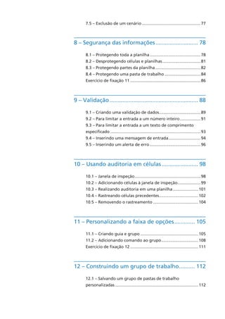 7.5 – Exclusão de um cenário....................................................77
8 – Segurança das informações............................ 78
8.1 – Protegendo toda a planilha.............................................78
8.2 – Desprotegendo células e planilhas..................................81
8.3 – Protegendo partes da planilha........................................82
8.4 – Protegendo uma pasta de trabalho................................84
Exercício de fixação 11..............................................................86
9 – Validação......................................................... 88
9.1 – Criando uma validação de dados.....................................89
9.2 – Para limitar a entrada a um número inteiro...................91
9.3 – Para limitar a entrada a um texto de comprimento
específicado...............................................................................93
9.4 – Inserindo uma mensagem de entrada.............................94
9.5 – Inserindo um alerta de erro.............................................96
10 – Usando auditoria em células........................ 98
10.1 – Janela de inspeção..........................................................98
10.2 – Adicionando células à janela de inspeção.....................99
10.3 – Realizando auditoria em uma planilha.......................101
10.4 – Rastreando células precedentes...................................102
10.5 – Removendo o rastreamento........................................104
11 – Personalizando a faixa de opções.............. 105
11.1 – Criando guia e grupo...................................................105
11.2 – Adicionando comando ao grupo.................................108
Exercício de fixação 12............................................................111
12 – Construindo um grupo de trabalho........... 112
12.1 – Salvando um grupo de pastas de trabalho
personalizadas.........................................................................112
 