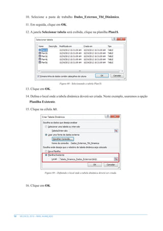 50 MS EXCEL 2010 – NÍVEL AVANÇADO
10. Selecione a pasta de trabalho Dados_Externos_Tbl_Dinâmica.
11. Em seguida, clique em OK.
12. A janela Selecionar tabela será exibida, clique na planilha Plan1$.
Figura 68 - Selecionando a tabela Plan1$.
13. Clique em OK.
14. Defina o local onde a tabela dinâmica deverá ser criada. Neste exemplo, usaremos a opção
Planilha Existente.
15. Clique na célula A1.
Figura 69 – Definindo o local onde a tabela dinâmica deverá ser criada.
16. Clique em OK.
 