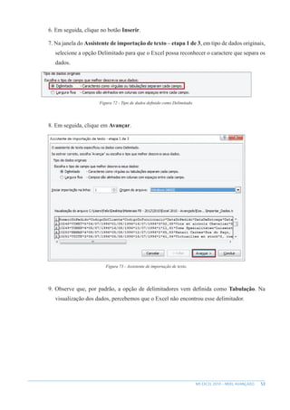 53
MS EXCEL 2010 – NÍVEL AVANÇADO
6. Em seguida, clique no botão Inserir.
7. Na janela do Assistente de importação de texto – etapa 1 de 3, em tipo de dados originais,
selecione a opção Delimitado para que o Excel possa reconhecer o caractere que separa os
dados.
Figura 72 - Tipo de dados definido como Delimitado.
8. Em seguida, clique em Avançar.
Figura 73 - Assistente de importação de texto.
9. Observe que, por padrão, a opção de delimitadores vem definida como Tabulação. Na
visualização dos dados, percebemos que o Excel não encontrou esse delimitador.
 