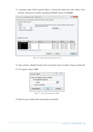 55
MS EXCEL 2010 – NÍVEL AVANÇADO
13. A próxima etapa, 3 de 3, permite definir o formato dos dados para cada coluna. Neste
exemplo, manteremos o padrão sugerido pelo Excel. Clique em Concluir.
Figura 76 - Ultima etapa da importação de texto.
14. Após concluir, o Excel solicitará onde você deseja colocar os dados. Clique na célula A1
15. Em seguida, clique m OK.
Figura 77 - Local para armazenar os dados.
16. Observe que os dados serão armazenados na planilha.
 