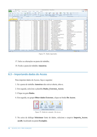 56 MS EXCEL 2010 – NÍVEL AVANÇADO
Figura 78 - Dados importados.
17. Salve as alterações na pasta de trabalho.
18. Feche a pasta de trabalho Amostras.
6.3 – Importando dados do Access
Para importar dados do Access, faça o seguinte:
1. Se a pasta de trabalho Amostras não estiver aberta, abra-a.
2. Em seguida, selecione a planilha Dados_Externos_Access.
3. Clique na guia Dados.
4. Em seguida, no grupo Obter dados Externos, clique no botão Do Access.
Figura 79 - Botão de comando - Do Access.
5. Na caixa de diálogo Selecionar fonte de dados, selecione o arquivo Importa_Access.
accdb, localizado na pasta Exemplos.
 