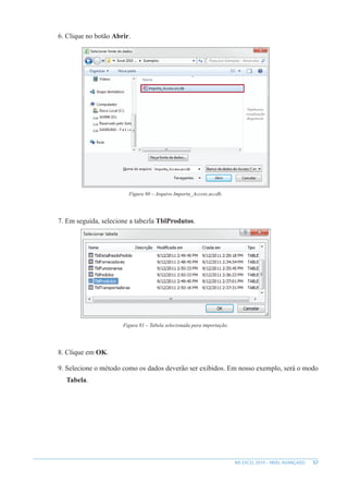 57
MS EXCEL 2010 – NÍVEL AVANÇADO
6. Clique no botão Abrir.
Figura 80 – Arquivo Importa_Access.accdb.
7. Em seguida, selecione a tabezla TblProdutos.
Figura 81 – Tabela selecionada para importação.
8. Clique em OK.
9. Selecione o método como os dados deverão ser exibidos. Em nosso exemplo, será o modo
Tabela.
 