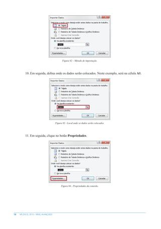 58 MS EXCEL 2010 – NÍVEL AVANÇADO
Figura 82 – Método de importação.
10. Em seguida, defina onde os dados serão colocados. Neste exemplo, será na célula A1.
Figura 83 - Local onde os dados serão colocados.
11. Em seguida, clique no botão Propriedades.
Figura 84 - Propriedades da conexão.
 