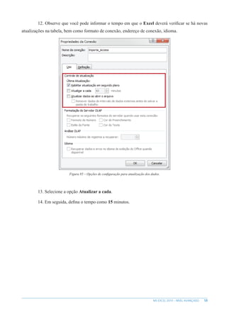 59
MS EXCEL 2010 – NÍVEL AVANÇADO
12. Observe que você pode informar o tempo em que o Excel deverá verificar se há novas
atualizações na tabela, bem como formato de conexão, endereço de conexão, idioma.
Figura 85 – Opções de configuração para atualização dos dados.
13. Selecione a opção Atualizar a cada.
14. Em seguida, defina o tempo como 15 minutos.
 