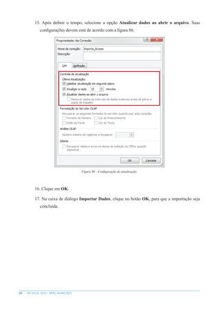 60 MS EXCEL 2010 – NÍVEL AVANÇADO
15. Após definir o tempo, selecione a opção Atualizar dados ao abrir o arquivo. Suas
configurações devem está de acordo com a figura 86.
Figura 86 - Configuração de atualização.
16. Clique em OK.
17. Na caixa de diálogo Importar Dados, clique no botão OK, para que a importação seja
concluída.
 