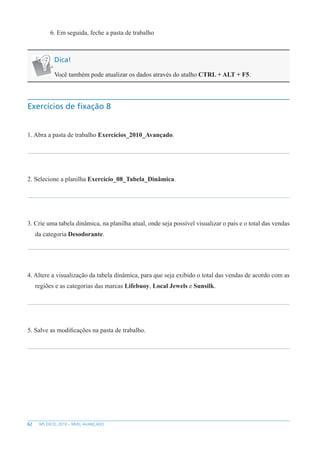 62 MS EXCEL 2010 – NÍVEL AVANÇADO
6. Em seguida, feche a pasta de trabalho
Dica!
Você também pode atualizar os dados através do atalho CTRL + ALT + F5.
Exercícios de fixação 8
1. Abra a pasta de trabalho Exercícios_2010_Avançado.
2. Selecione a planilha Exercício_08_Tabela_Dinâmica.
3. Crie uma tabela dinâmica, na planilha atual, onde seja possível visualizar o país e o total das vendas
da categoria Desodorante.
4. Altere a visualização da tabela dinâmica, para que seja exibido o total das vendas de acordo com as
regiões e as categorias das marcas Lifebuoy, Local Jewels e Sunsilk.
5. Salve as modificações na pasta de trabalho.
 