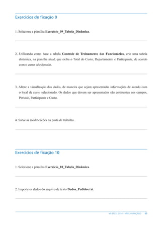 63
MS EXCEL 2010 – NÍVEL AVANÇADO
Exercícios de fixação 9
1. Selecione a planilha Exercício_09_Tabela_Dinâmica.
2. Utilizando como base a tabela Controle de Treinamento dos Funcionários, crie uma tabela
dinâmica, na planilha atual, que exiba o Total do Custo, Departamento e Participante, de acordo
com o curso selecionado.
3. Altere a visualização dos dados, de maneira que sejam apresentadas informações de acordo com
o local de curso selecionado. Os dados que devem ser apresentados são pertinentes aos campos,
Período, Participante e Custo.
4. Salve as modificações na pasta de trabalho .
Exercícios de fixação 10
1. Selecione a planilha Exercício_10_Tabela_Dinâmica.
2. Importe os dados do arquivo de texto Dados_Pedidos.txt.
 