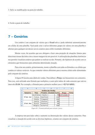 64 MS EXCEL 2010 – NÍVEL AVANÇADO
3. Salve as modificações na pasta de trabalho .
4. Feche a pasta de trabalho.
7 – Cenários
Um cenário é um conjunto de valores que o Excel salva e pode substituir automaticamente
em células de uma planilha. Você pode criar e salvar diferentes grupos de valores em uma planilha e
alternar para qualquer um desses novos cenários para exibir resultados diferentes.
Muitas vezes, há ocasiões que nos obrigam a fazer uma projeção de situações futuras para
direcionar nossas decisões com a menor margem de erro possível.Autilização das planilhas eletrônicas
nos permite visualizar cenários que podem se realizar ou não. Portanto, são hipóteses de acordo com os
elementos que fornecemos para alimentar determinada situação.
Para criar um cenário, primeiramente, monte a planilha com todas as fórmulas e as células que
contêm os valores variáveis. As que conterão valores diferentes para a mesma célula serão alimentadas
pelo conjunto de cenários.
A figura 89 mostra uma tabela de vendas. Para definir o Preço, nos basearemos nos semestres.
Para isso, será utilizada uma fórmula que multiplica o custo pelo índice de cada semestre que está no
intervalo J3:J4. Por exemplo, a fórmula para o primeiro melhor caso é =E3*(1+$J$3).
Figura 89 – Fórmula utilizada para calcular o preço.
A empresa tem previsões sobre o aumento ou diminuição dos valores desses semestres. Para
visualizar a situação de acordo com as diversas hipóteses, criamos um conjunto de cenários.
 
