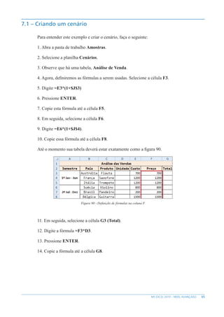 65
MS EXCEL 2010 – NÍVEL AVANÇADO
7.1 – Criando um cenário
Para entender este exemplo e criar o cenário, faça o seguinte:
1. Abra a pasta de trabalho Amostras.
2. Selecione a planilha Cenários.
3. Observe que há uma tabela, Análise de Venda.
4. Agora, definiremos as fórmulas a serem usadas. Selecione a célula F3.
5. Digite =E3*(1+$J$3)
6. Pressione ENTER.
7. Copie esta fórmula até a célula F5.
8. Em seguida, selecione a célula F6.
9. Digite =E6*(1+$J$4).
10. Copie essa fórmula até a célula F8.
Até o momento sua tabela deverá estar exatamente como a figura 90.
Figura 90 - Definição de fórmulas na coluna F.
11. Em seguida, selecione a célula G3 (Total).
12. Digite a fórmula =F3*D3.
13. Pressione ENTER.
14. Copie a fórmula até a célula G8.
 