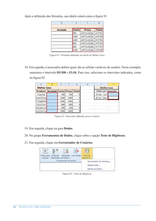 66 MS EXCEL 2010 – NÍVEL AVANÇADO
Após a definição das fórmulas, sua tabela estará como a figura 91.
Figura 91 - Fórmulas definidas na tabela de Melhor Caso.
18. Em seguida, é necessário definir quais são as células variáveis do cenário. Neste exemplo,
usaremos o intervalo D3:D8 e J3:J4. Para isso, selecione os intervalos indicados, como
na figura 92.
Figura 92 - Intervalos definidos para o cenário.
19. Em seguida, clique na guia Dados.
20. No grupo Ferramentas de Dados, clique sobre a opção Teste de Hipóteses.
21. Em seguida, clique em Gerenciador de Cenários.
Figura 93 - Teste de Hipóteses.
 