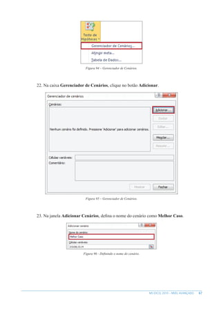 67
MS EXCEL 2010 – NÍVEL AVANÇADO
Figura 94 – Gerenciador de Cenários.
22. Na caixa Gerenciador de Cenários, clique no botão Adicionar.
Figura 95 – Gerenciador de Cenários.
23. Na janela Adicionar Cenários, defina o nome do cenário como Melhor Caso.
Figura 96 - Definindo o nome do cenário.
 