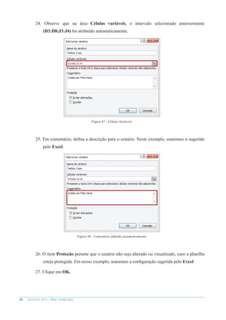 68 MS EXCEL 2010 – NÍVEL AVANÇADO
24. Observe que na área Células variáveis, o intervalo selecionado anteriormente
(D3:D8;J3:J4) foi atribuído automaticamente.
Figura 97 - Células Variáveis.
25. Em comentário, defina a descrição para o cenário. Neste exemplo, usaremos o sugerido
pelo Excel.
Figura 98 - Comentário definido automaticamente.
26. O item Proteção permite que o cenário não seja alterado ou visualizado, caso a planilha
esteja protegida. Em nosso exemplo, usaremos a configuração sugerida pelo Excel.
27. Clique em OK.
 