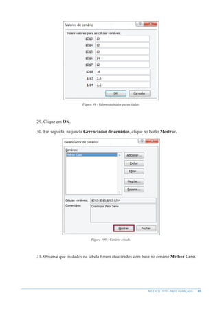 69
MS EXCEL 2010 – NÍVEL AVANÇADO
Figura 99 - Valores definidos para células.
29. Clique em OK.
30. Em seguida, na janela Gerenciador de cenários, clique no botão Mostrar.
Figura 100 – Cenário criado.
31. Observe que os dados na tabela foram atualizados com base no cenário Melhor Caso.
 