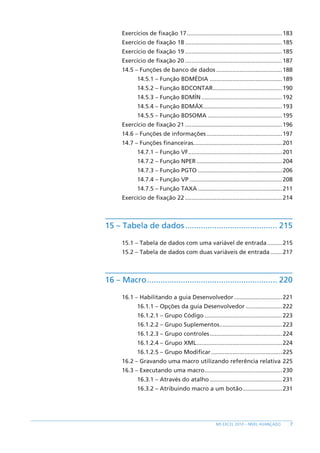 7
MS EXCEL 2010 – NÍVEL AVANÇADO
Exercícios de fixação 17...........................................................183
Exercício de fixação 18............................................................185
Exercício de fixação 19............................................................185
Exercício de fixação 20............................................................187
14.5 – Funções de banco de dados.........................................188
14.5.1 – Função BDMÉDIA.............................................189
14.5.2 – Função BDCONTAR...........................................190
14.5.3 – Função BDMÍN..................................................192
14.5.4 – Função BDMÁX.................................................193
14.5.5 – Função BDSOMA..............................................195
Exercício de fixação 21............................................................196
14.6 – Funções de informações...............................................197
14.7 – Funções financeiras.......................................................201
14.7.1 – Função VF..........................................................201
14.7.2 – Função NPER.....................................................204
14.7.3 – Função PGTO....................................................206
14.7.4 – Função VP.........................................................208
14.7.5 – Função TAXA....................................................211
Exercício de fixação 22............................................................214
15 – Tabela de dados.......................................... 215
15.1 – Tabela de dados com uma variável de entrada..........215
15.2 – Tabela de dados com duas variáveis de entrada........217
16 – Macro........................................................... 220
16.1 – Habilitando a guia Desenvolvedor..............................221
16.1.1 – Opções da guia Desenvolvedor.......................222
16.1.2.1 – Grupo Código................................................223
16.1.2.2 – Grupo Suplementos.......................................223
16.1.2.3 – Grupo controles.............................................224
16.1.2.4 – Grupo XML.....................................................224
16.1.2.5 – Grupo Modificar............................................225
16.2 – Gravando uma macro utilizando referência relativa.225
16.3 – Executando uma macro................................................230
16.3.1 – Através do atalho.............................................231
16.3.2 – Atribuindo macro a um botão.........................231
 